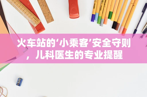 火车站的‘小乘客’安全守则，儿科医生的专业提醒