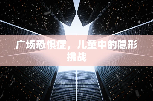 广场恐惧症，儿童中的隐形挑战