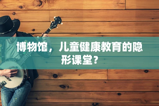 博物馆，儿童健康教育的隐形课堂？