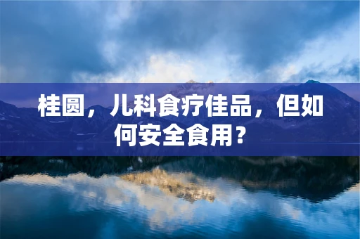 桂圆，儿科食疗佳品，但如何安全食用？