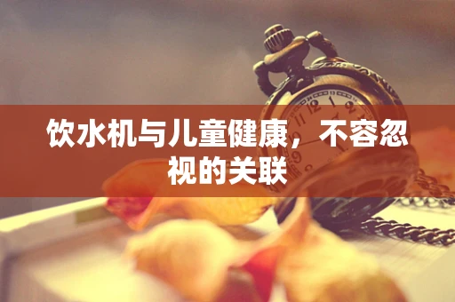饮水机与儿童健康，不容忽视的关联