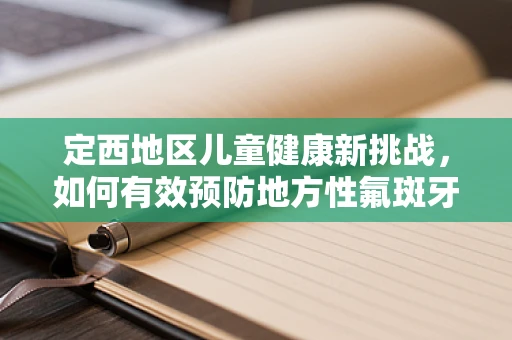 定西地区儿童健康新挑战，如何有效预防地方性氟斑牙