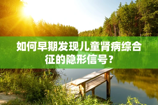 如何早期发现儿童肾病综合征的隐形信号？