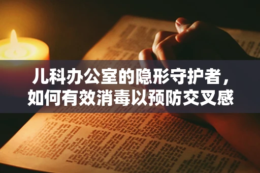 儿科办公室的隐形守护者，如何有效消毒以预防交叉感染？