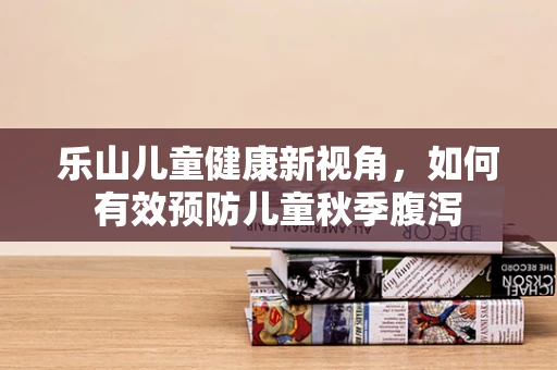 乐山儿童健康新视角，如何有效预防儿童秋季腹泻