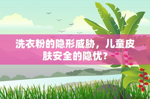 洗衣粉的隐形威胁，儿童皮肤安全的隐忧？