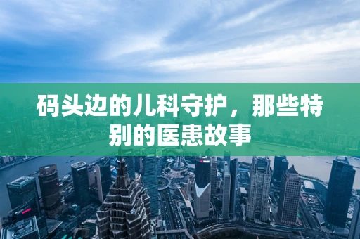 码头边的儿科守护，那些特别的医患故事