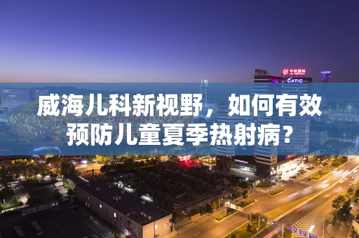 威海儿科新视野，如何有效预防儿童夏季热射病？
