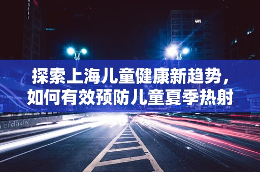 探索上海儿童健康新趋势，如何有效预防儿童夏季热射病？
