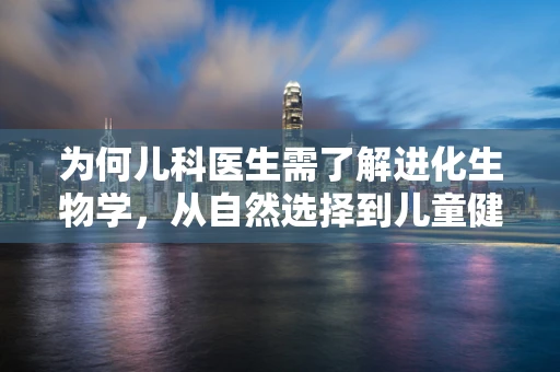 为何儿科医生需了解进化生物学，从自然选择到儿童健康