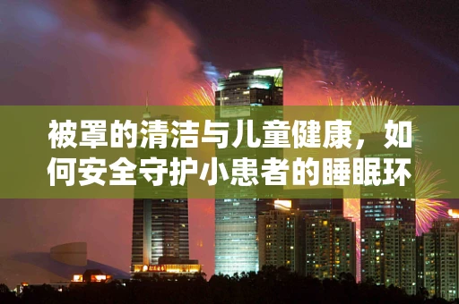 被罩的清洁与儿童健康，如何安全守护小患者的睡眠环境？