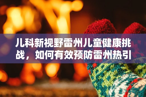 儿科新视野雷州儿童健康挑战，如何有效预防雷州热引发的儿童疾病？