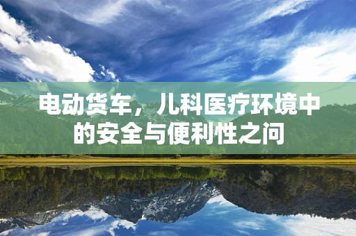 电动货车，儿科医疗环境中的安全与便利性之问