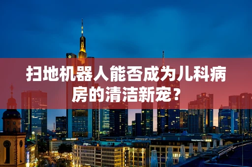 扫地机器人能否成为儿科病房的清洁新宠？