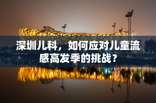 深圳儿科，如何应对儿童流感高发季的挑战？