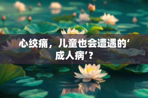 心绞痛，儿童也会遭遇的‘成人病’？