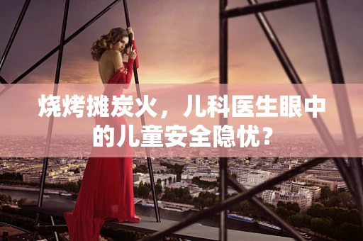 烧烤摊炭火，儿科医生眼中的儿童安全隐忧？