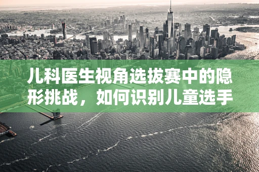 儿科医生视角选拔赛中的隐形挑战，如何识别儿童选手的潜在健康风险？