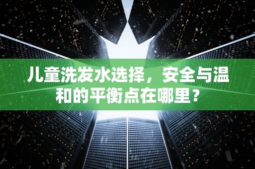 儿童洗发水选择，安全与温和的平衡点在哪里？