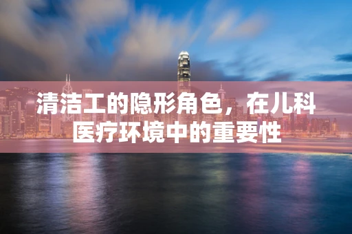 清洁工的隐形角色，在儿科医疗环境中的重要性