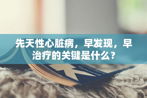先天性心脏病，早发现，早治疗的关键是什么？