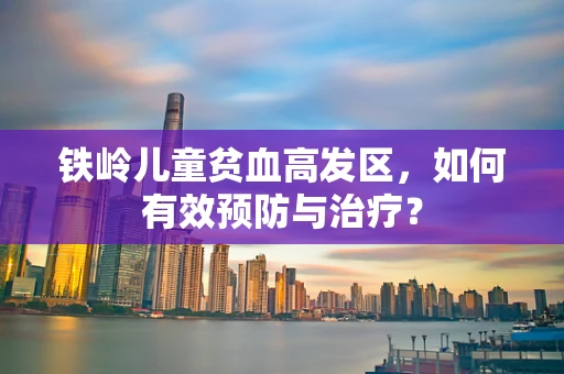 铁岭儿童贫血高发区，如何有效预防与治疗？
