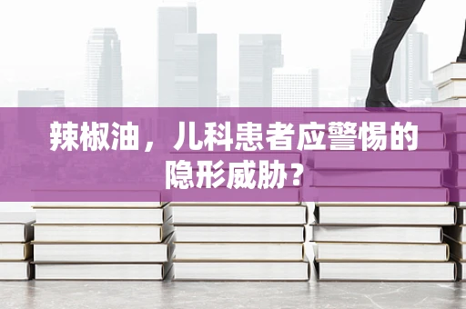 辣椒油，儿科患者应警惕的隐形威胁？