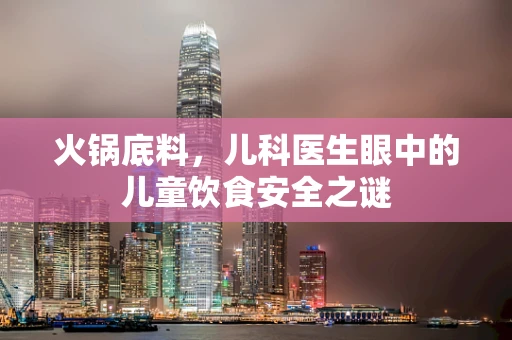 火锅底料，儿科医生眼中的儿童饮食安全之谜
