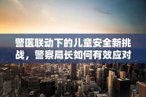 警医联动下的儿童安全新挑战，警察局长如何有效应对医院内儿童紧急情况？