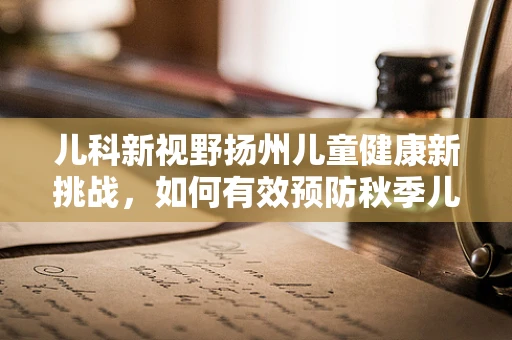 儿科新视野扬州儿童健康新挑战，如何有效预防秋季儿童腹泻？