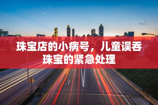 珠宝店的小病号，儿童误吞珠宝的紧急处理