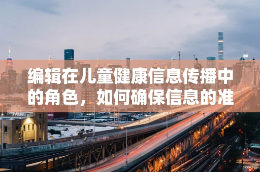 编辑在儿童健康信息传播中的角色，如何确保信息的准确与安全？