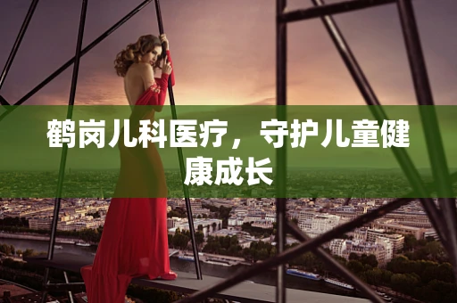 鹤岗儿科医疗，守护儿童健康成长