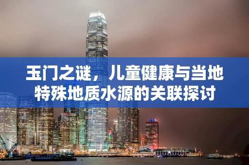玉门之谜，儿童健康与当地特殊地质水源的关联探讨