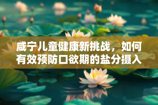 咸宁儿童健康新挑战，如何有效预防口欲期的盐分摄入？