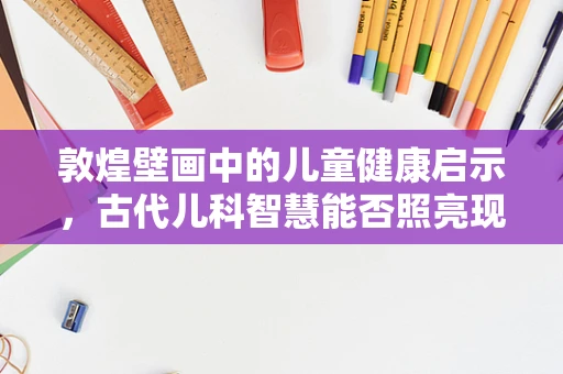 敦煌壁画中的儿童健康启示，古代儿科智慧能否照亮现代医疗？