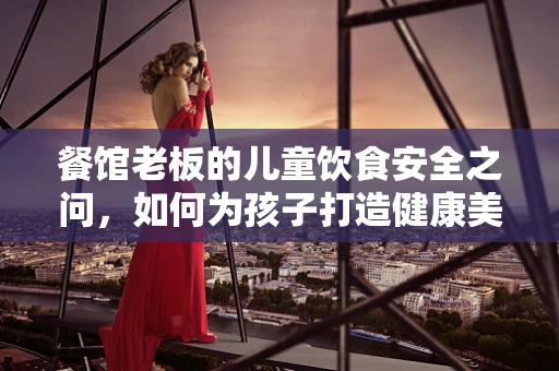 餐馆老板的儿童饮食安全之问，如何为孩子打造健康美味的用餐环境？