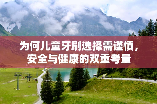 为何儿童牙刷选择需谨慎，安全与健康的双重考量