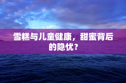 雪糕与儿童健康，甜蜜背后的隐忧？