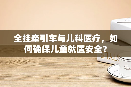 全挂牵引车与儿科医疗，如何确保儿童就医安全？