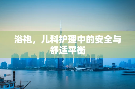 浴袍，儿科护理中的安全与舒适平衡