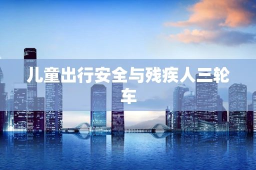 儿童出行安全与残疾人三轮车