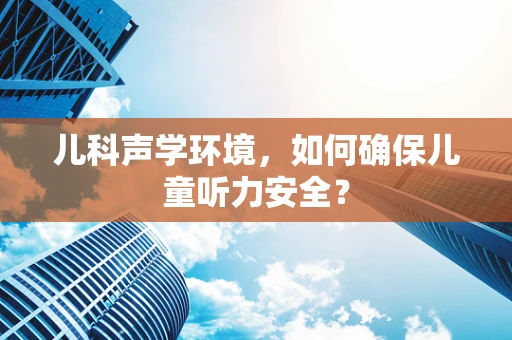 儿科声学环境，如何确保儿童听力安全？