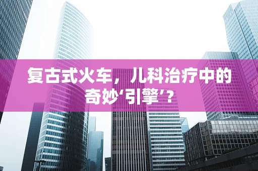 复古式火车，儿科治疗中的奇妙‘引擎’？