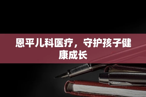 恩平儿科医疗，守护孩子健康成长