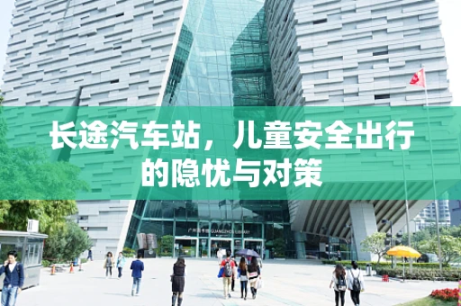 长途汽车站，儿童安全出行的隐忧与对策