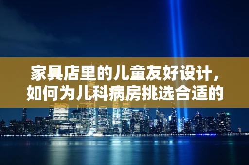 家具店里的儿童友好设计，如何为儿科病房挑选合适的家具？