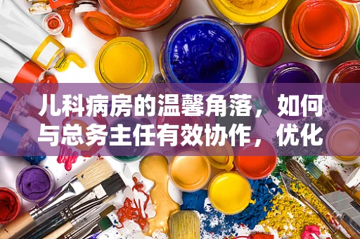 儿科病房的温馨角落，如何与总务主任有效协作，优化儿童就医环境？