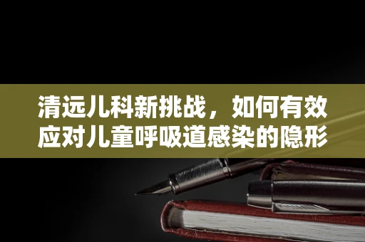清远儿科新挑战，如何有效应对儿童呼吸道感染的隐形威胁？