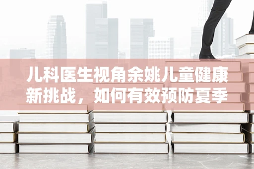 儿科医生视角余姚儿童健康新挑战，如何有效预防夏季手足口病？